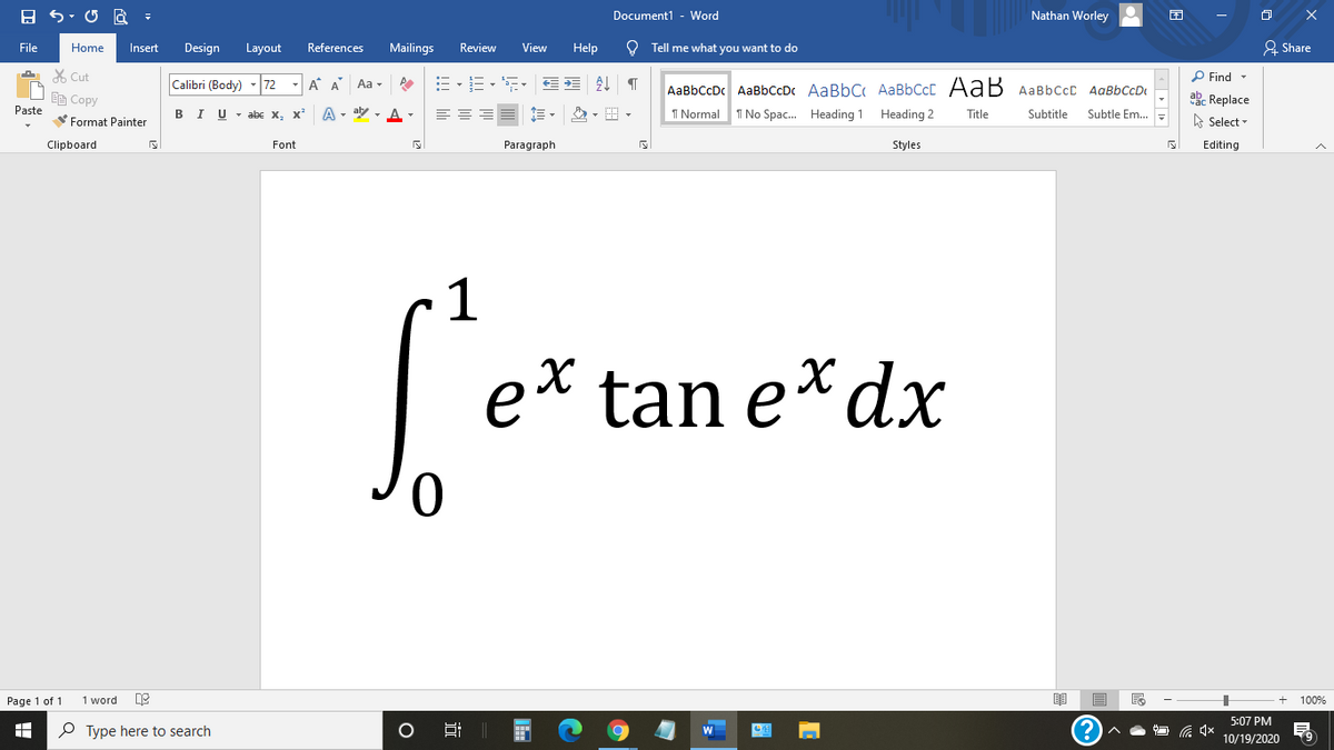 Document1 - Word
Nathan Worley
File
Home
Insert
Design
Layout
References
Mailings
Review
View
Help
O Tell me what you want to do
& Share
X Cut
P Find -
Calibri (Body)
72
- A A
Aa -
AaBbCcDc AaBbCcDc AaBbC AaBbCcC AaB AaBbccC AqBbCcD
EE Copy
ab. Replace
Paste
в IU-abe X, X*
A - aly , A -
I Normal
I No Spac. Heading 1 Heading 2
Title
Subtitle
Subtle Em..
A Select -
Format Painter
Clipboard
Font
Paragraph
Styles
Editing
1
e* tan e*dx
Page 1 of 1
1 word
100%
5:07 PM
P Type here to search
10/19/2020
近
