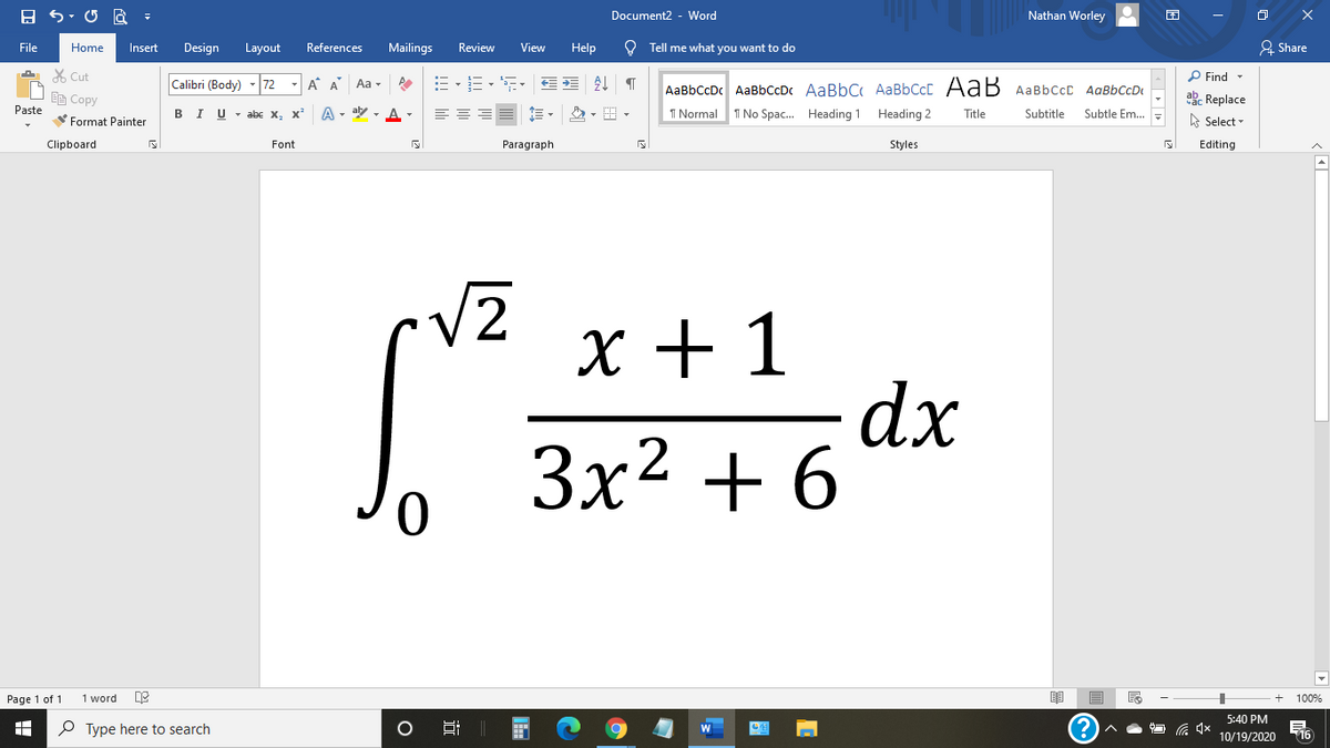 Document2 - Word
Nathan Worley
File
Home
Insert
Design
Layout
References
Mailings
Review
View
Help
O Tell me what you want to do
& Share
X Cut
P Find -
Calibri (Body)
72
- A A
Aa -
AaBbCcDc AaBbCcDc AaBbC AaBbCcC AaB AaBbccC AqBbCcD
EE Copy
ab. Replace
Paste
в IU-abe X, X*
A - aly , A -
I Normal
I No Spac. Heading 1 Heading 2
Title
Subtitle
Subtle Em..
A Select -
Format Painter
Clipboard
Font
Paragraph
Styles
Editing
V2
х+1
dx
Зx2 + 6
Page 1 of 1
1 word
100%
5:40 PM
P Type here to search
10/19/2020
16
近
