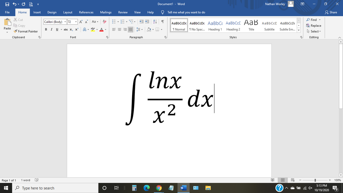 Document1 - Word
Nathan Worley
File
Home
Insert
Design
Layout
References
Mailings
Review
View
Help
O Tell me what you want to do
& Share
X Cut
P Find -
Calibri (Body)
72
- A A
Aa -
AaBbCcDc AaBbCcDc AaBbC AaBbCcC AaB AaBbccC AqBbCcD
EE Copy
ab. Replace
Paste
в IU-abe X, X*
A - aly , A -
I Normal
I No Spac. Heading 1 Heading 2
Title
Subtitle
Subtle Em..
A Select -
Format Painter
Clipboard
Font
Paragraph
Styles
Editing
Inx
dx
x2
Page 1 of 1
1 word
100%
5:13 PM
P Type here to search
10/19/2020
近
