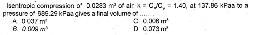 Isentropic compression of 0.0283 m³ of air, k = C₂/C₁ = 1.40, at 137.86 kPaa to a
pressure of 689.29 kPaa gives a final volume of .....
A. 0.037 m³
B. 0.009 m³
C. 0.006 m³
D. 0.073 m³