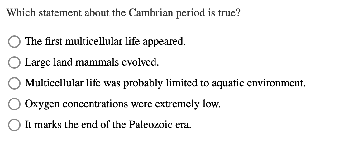 Which statement about the Cambrian period is true?
The first multicellular life appeared.
Large land mammals evolved.
Multicellular life was probably limited to aquatic environment.
Oxygen concentrations were extremely low.
It marks the end of the Paleozoic era.
