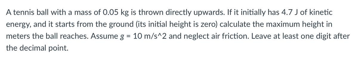 A tennis ball with a mass of 0.05 kg is thrown directly upwards. If it initially has 4.7 J of kinetic
energy, and it starts from the ground (its initial height is zero) calculate the maximum height in
meters the ball reaches. Assume g = 10 m/s^2 and neglect air friction. Leave at least one digit after
the decimal point.
