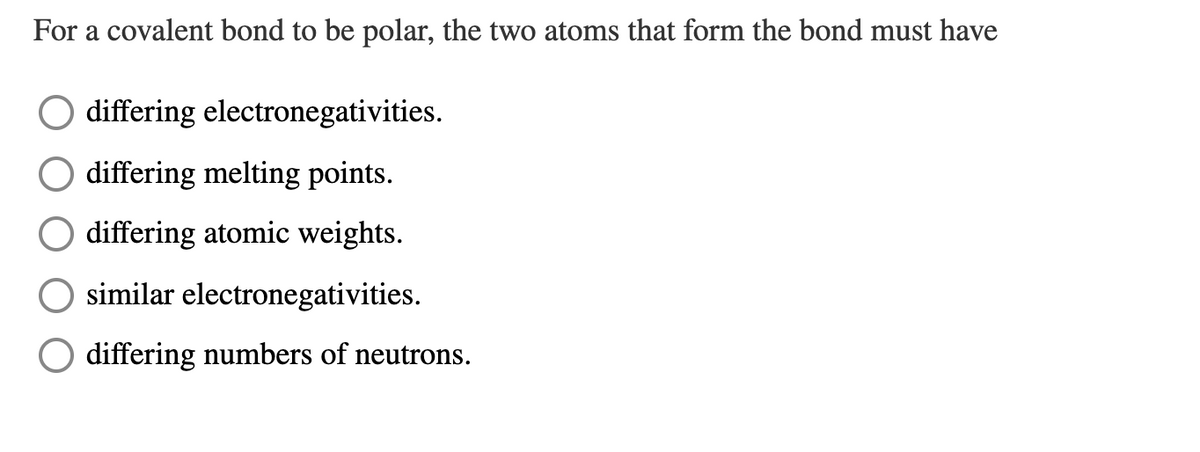 For a covalent bond to be polar, the two atoms that form the bond must have
differing electronegativities.
differing melting points.
differing atomic weights.
similar electronegativities.
O differing numbers of neutrons.
