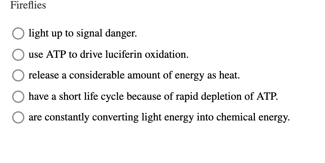 Fireflies
O light up to signal danger.
use ATP to drive luciferin oxidation.
release a considerable amount of energy as heat.
have a short life cycle because of rapid depletion of ATP.
are constantly converting light energy into chemical energy.
