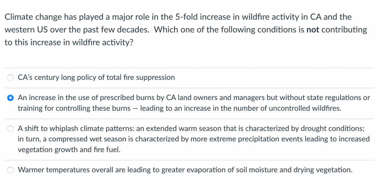 Climate change has played a major role in the 5-fold increase in wildfire activity in CA and the
western US over the past few decades. Which one of the following conditions is not contributing
to this increase in wildfire activity?
CA's century long policy of total fire suppression
An increase in the use of prescribed burns by CA land owners and managers but without state regulations or
training for controlling these burns - leading to an increase in the number of uncontrolled wildfires.
A shift to whiplash climate patterns: an extended warm season that is characterized by drought conditions;
in turn, a compressed wet season is characterized by more extreme precipitation events leading to increased
vegetation growth and fire fuel.
Warmer temperatures overall are leading to greater evaporation of soil moisture and drying vegetation.