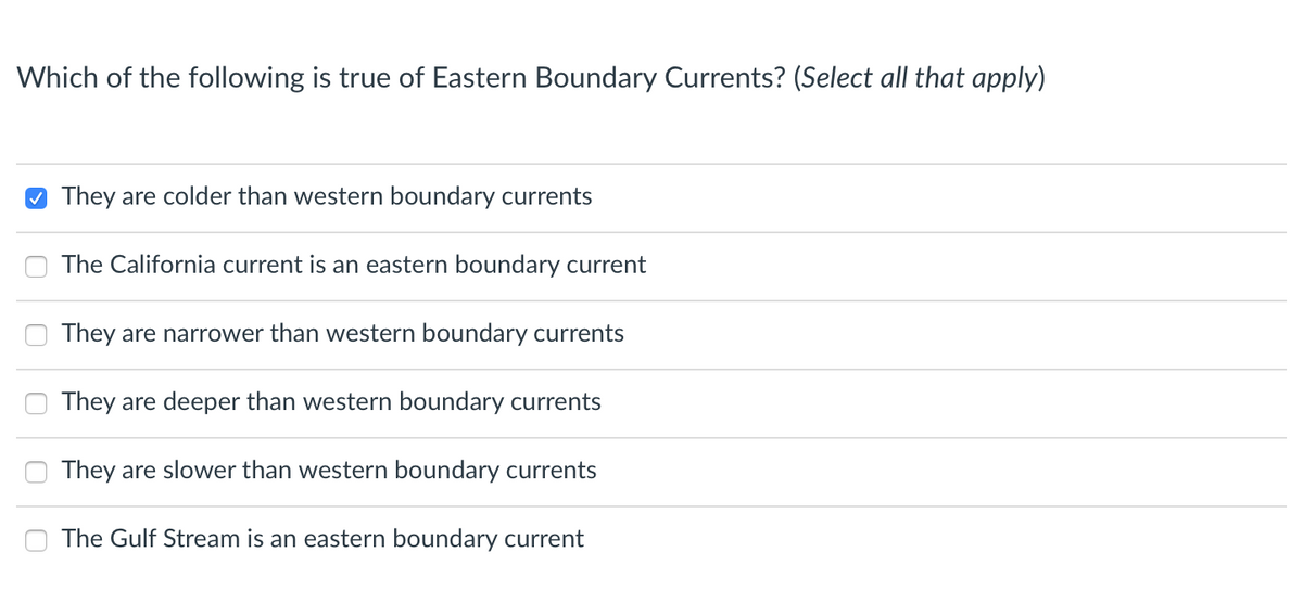 Which of the following is true of Eastern Boundary Currents? (Select all that apply)
O They are colder than western boundary currents
The California current is an eastern boundary current
They are narrower than western boundary currents
They are deeper than western boundary currents
They are slower than western boundary currents
The Gulf Stream is an eastern boundary current
