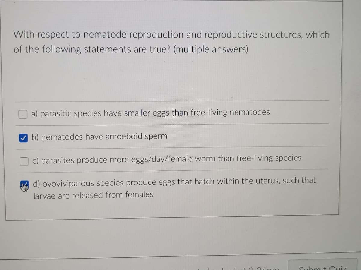 With respect to nematode reproduction and reproductive structures, which
of the following statements are true? (multiple answers)
a) parasitic species have smaller eggs than free-living nematodes
b) nematodes have amoeboid sperm
c) parasites produce more eggs/day/female worm than free-living species
d) ovoviviparous species produce eggs that hatch within the uterus, such that
larvae are released from females
Cuhmit Cuiz
