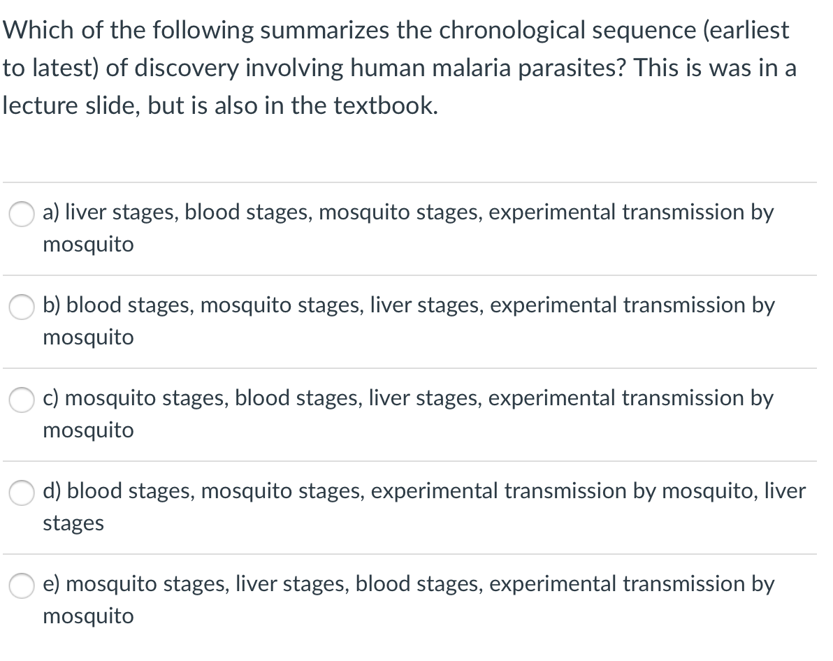 Which of the following summarizes the chronological sequence (earliest
to latest) of discovery involving human malaria parasites? This is was in a
lecture slide, but is also in the textbook.
a) liver stages, blood stages, mosquito stages, experimental transmission by
mosquito
b) blood stages, mosquito stages, liver stages, experimental transmission by
mosquito
c) mosquito stages, blood stages, liver stages, experimental transmission by
mosquito
d) blood stages, mosquito stages, experimental transmission by mosquito, liver
stages
e) mosquito stages, liver stages, blood stages, experimental transmission by
mosquito