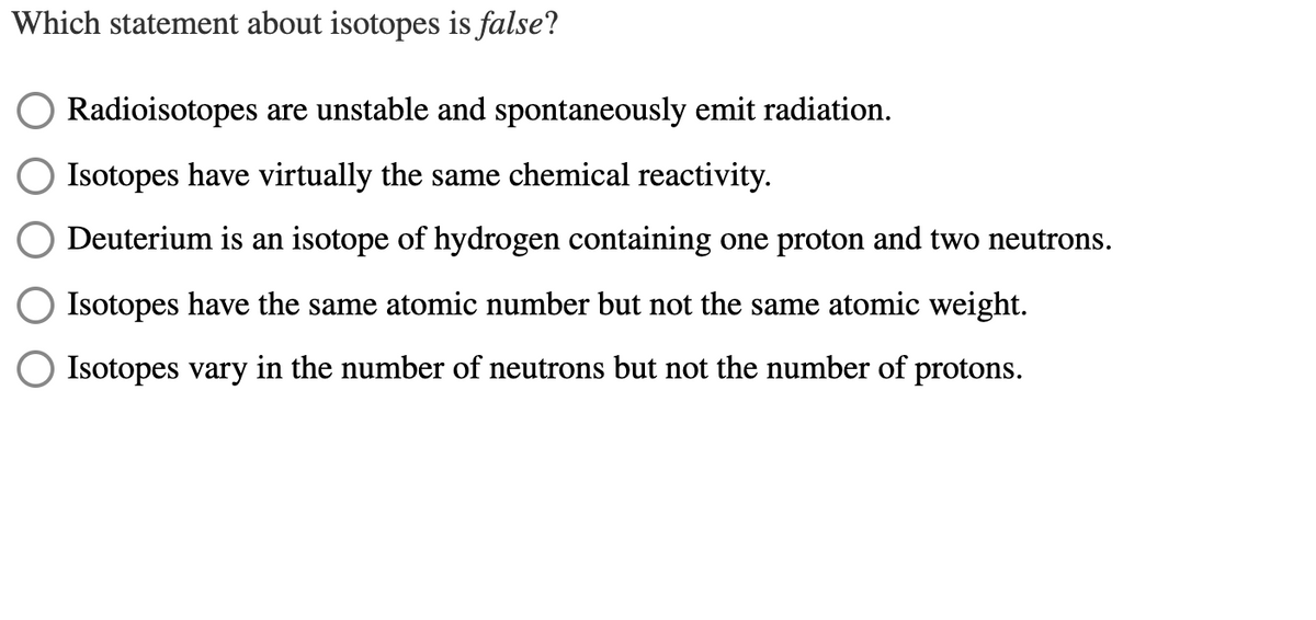 Which statement about isotopes is false?
Radioisotopes are unstable and spontaneously emit radiation.
Isotopes have virtually the same chemical reactivity.
Deuterium is an isotope of hydrogen containing one proton and two neutrons.
Isotopes have the same atomic number but not the same atomic weight.
Isotopes vary in the number of neutrons but not the number of protons.
