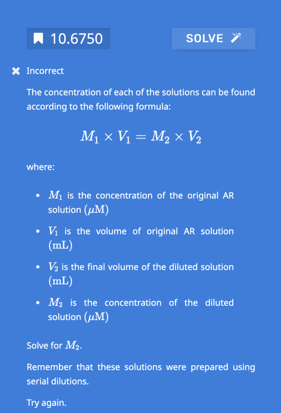 10.6750
X Incorrect
SOLVE
The concentration of each of the solutions can be found
according to the following formula:
M₁ × V₁ = M₂ × V₂
where:
• M₁ is the concentration of the original AR
solution (μM)
V₁ is the volume of original AR solution
(mL)
V₂ is the final volume of the diluted solution
(mL)
• M₂ is the concentration of the diluted
solution (M)
Solve for M₂.
Remember that these solutions were prepared using
serial dilutions.
Try again.