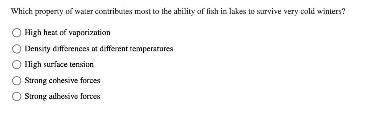 Which property of water contributes most to the ability of fish in lakes to survive very cold winters?
O High heat of vaporization
Density differences at different temperatures
High surface tension
Strong cohesive forces
O Strong adhesive forces
