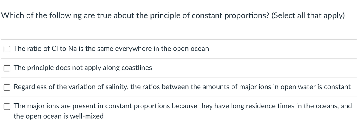 Which of the following are true about the principle of constant proportions? (Select all that apply)
The ratio of Cl to Na is the same everywhere in the open ocean
The principle does not apply along coastlines
Regardless of the variation of salinity, the ratios between the amounts of major ions in open water is constant
The major ions are present in constant proportions because they have long residence times in the oceans, and
the open ocean is well-mixed
