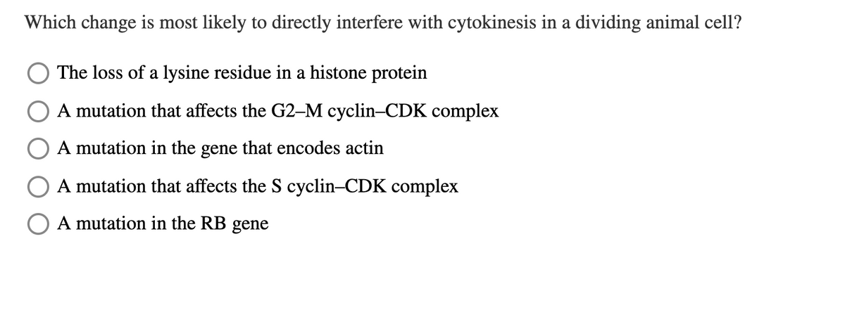 Which change is most likely to directly interfere with cytokinesis in a dividing animal cell?
The loss of a lysine residue in a histone protein
A mutation that affects the G2-M cyclin-CDK complex
A mutation in the gene that encodes actin
A mutation that affects the S cyclin-CDK complex
A mutation in the RB gene
