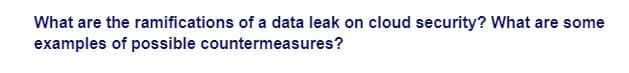 What are the ramifications of a data leak on cloud security? What are some
examples of possible countermeasures?
