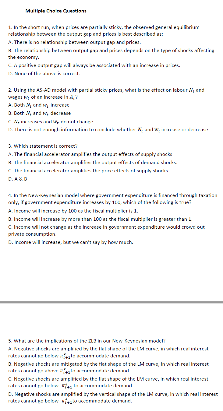 Multiple Choice Questions
1. In the short run, when prices are partially sticky, the observed general equilibrium
relationship between the output gap and prices is best described as:
A. There is no relationship between output gap and prices.
B. The relationship between output gap and prices depends on the type of shocks affecting
the economy.
C. A positive output gap will always be associated with an increase in prices.
D. None of the above is correct.
2. Using the AS-AD model with partial sticky prices, what is the effect on labour N₁ and
wages Wt of an increase in At?
A. Both N, and we increase
B. Both N and Wt decrease
C. Nt increases and we do not change
D. There is not enough information to conclude whether N and we increase or decrease
3. Which statement is correct?
A. The financial accelerator amplifies the output effects of supply shocks
B. The financial accelerator amplifies the output effects of demand shocks.
C. The financial accelerator amplifies the price effects of supply shocks
D. A & B
4. In the New-Keynesian model where government expenditure is financed through taxation
only, if government expenditure increases by 100, which of the following is true?
A. Income will increase by 100 as the fiscal multiplier is 1.
B. Income will increase by more than 100 as the fiscal multiplier is greater than 1.
C. Income will not change as the increase in government expenditure would crowd out
private consumption.
D. Income will increase, but we can't say by how much.
5. What are the implications of the ZLB in our New-Keynesian model?
A. Negative shocks are amplified by the flat shape of the LM curve, in which real interest
rates cannot go below to accommodate demand.
B. Negative shocks are mitigated by the flat shape of the LM curve, in which real interest
rates cannot go above π+1to accommodate demand.
C. Negative shocks are amplified by the flat shape of the LM curve, in which real interest
rates cannot go below -π+1 to accommodate demand.
D. Negative shocks are amplified by the vertical shape of the LM curve, in which real interest
rates cannot go below -+₁to accommodate demand.