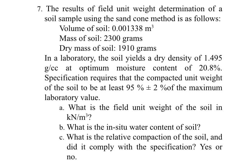 7. The results of field unit weight determination of a
soil sample using the sand cone method is as follows:
Volume of soil: 0.001338 m³
Mass of soil: 2300 grams
Dry mass of soil: 1910 grams
In a laboratory, the soil yields a dry density of 1.495
g/cc at optimum moisture content of 20.8%.
Specification requires that the compacted unit weight
of the soil to be at least 95 % ± 2 %of the maximum
laboratory value.
a. What is the field unit weight of the soil in
kN/m³?
b. What is the in-situ water content of soil?
c. What is the relative compaction of the soil, and
did it comply with the specification? Yes or
no.