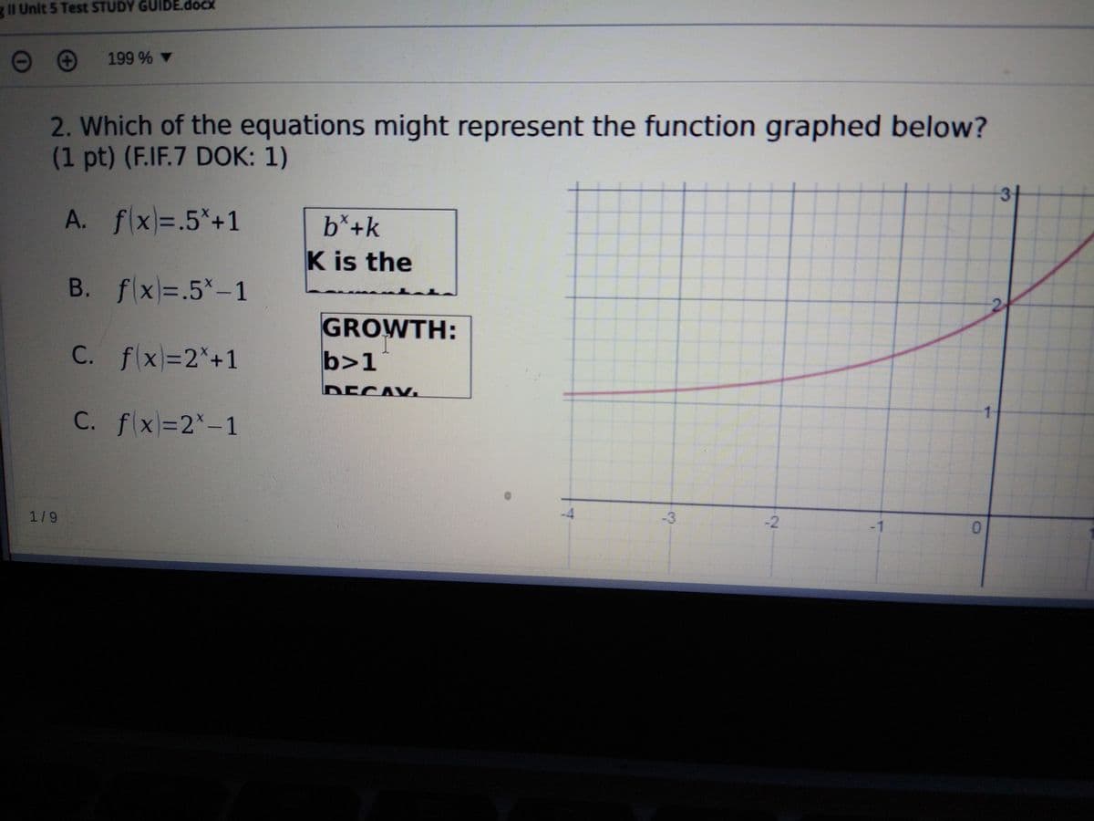 gII Unit 5 Test STUDY GUIDE.docx
199 % ▼
2. Which of the equations might represent the function graphed below?
(1 pt) (F.IF.7 DOK: 1)
31
A. f(x)=.5*+1
b*+k
K is the
B. fx=.5*-1
GROWTH:
C. fx=2*+1
b>1
DECAV.
C. f x=2*-1
1/9
-3
-2
