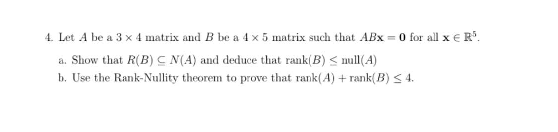 4. Let A be a 3 x 4 matrix and B be a 4 x 5 matrix such that ABx = 0 for all x E R°.
a. Show that R(B) C N(A) and deduce that rank(B) < null(A)
b. Use the Rank-Nullity theorem to prove that rank(A) + rank(B) < 4.

