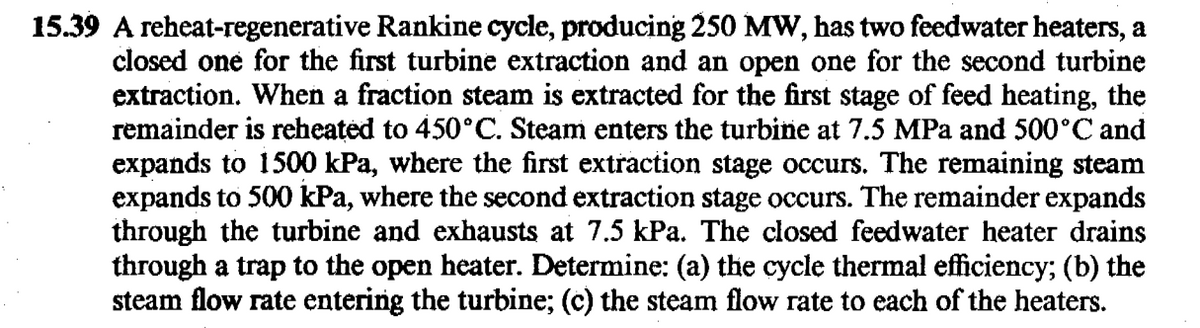 15.39 A reheat-regenerative Rankine cycle, producing 250 MW, has two feedwater heaters, a
closed one for the first turbine extraction and an open one for the second turbine
extraction. When a fraction steam is extracted for the first stage of feed heating, the
remainder is reheated to 450°C. Steam enters the turbine at 7.5 MPa and 500°C and
expands to 1500 kPa, where the first extraction stage occurs. The remaining steam
expands to 500 kPa, where the second extraction stage occurs. The remainder expands
through the turbine and exhausts at 7.5 kPa. The closed feedwater heater drains
through a trap to the open heater. Determine: (a) the cycle thermal efficiency; (b) the
steam flow rate entering the turbine; (c) the steam flow rate to each of the heaters.