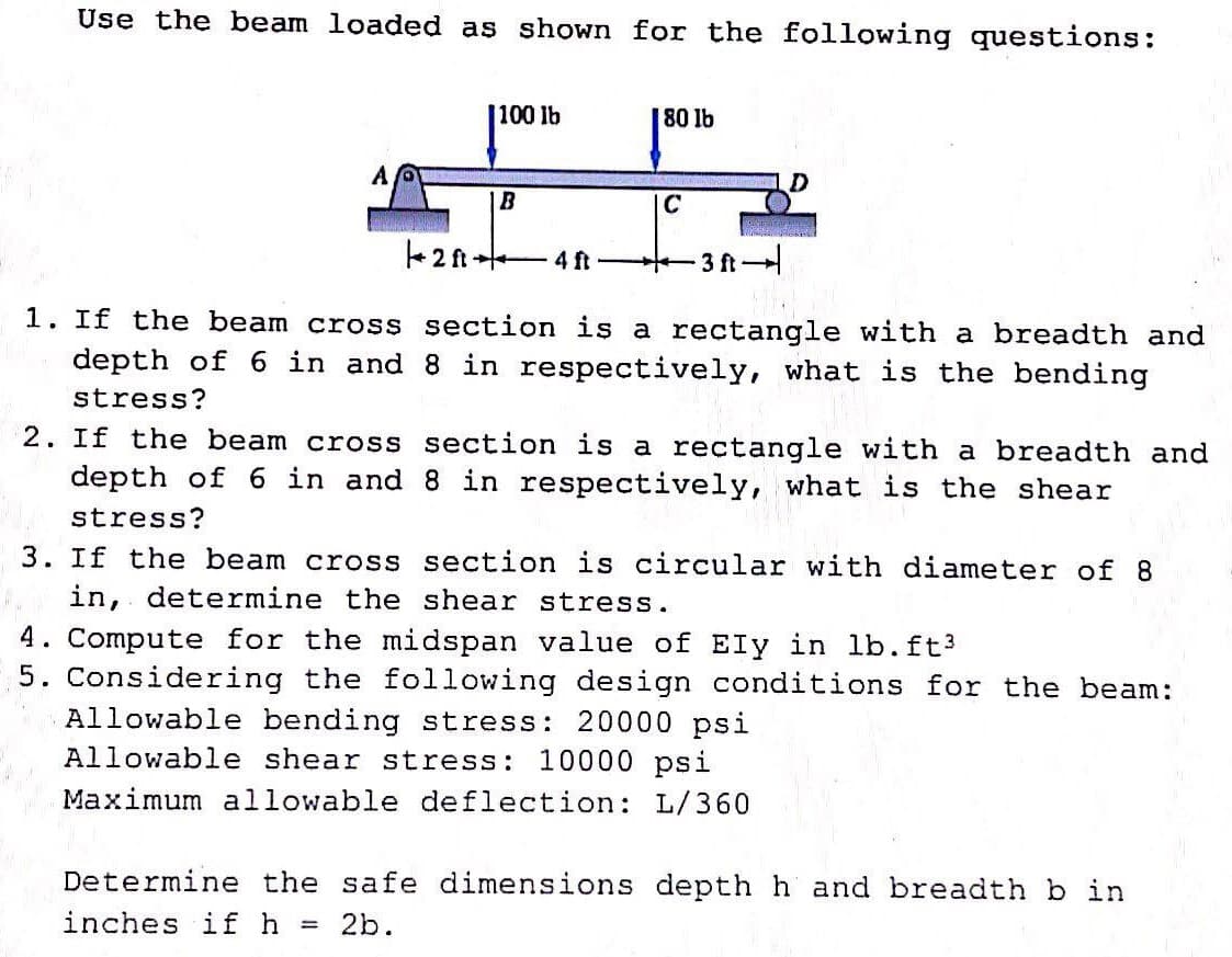 Use the beam loaded as shown for the following questions:
100 lb
80 lb
B
C
Rear
2f-4ft-
-3 ft.
1. If the beam cross section is a rectangle with a breadth and
depth of 6 in and 8 in respectively, what is the bending
stress?
2. If the beam cross
section is a rectangle with a breadth and
8 in respectively, what is the shear
depth of 6 in and
stress?
3. If the beam cross section is circular with diameter of 8
in, determine the shear stress.
4. Compute for the midspan value of Ely in lb. ft³
5. Considering the following design conditions for the beam:
Allowable bending stress: 20000 psi
Allowable shear stress: 10000 psi
Maximum allowable deflection: L/360
Determine the safe dimensions depth h and breadth b in
inches if h = 2b.