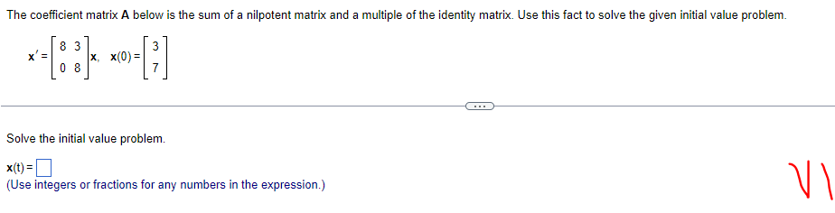 The coefficient matrix A below is the sum of a nilpotent matrix and a multiple of the identity matrix. Use this fact to solve the given initial value problem.
3
3
*-[88]* *-[²]
x' =
X, X(0) =
08
Solve the initial value problem.
x(t) =
(Use integers or fractions for any numbers in the expression.)
VI