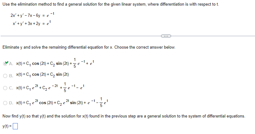Use the elimination method to find a general solution for the given linear system, where differentiation is with respect to t.
2x' + y'-7x-6y = e-t
x'+y' + 3x +2y = et
Eliminate y and solve the remaining differential equation for x. Choose the correct answer below.
1
-t
A. x(t) = C₁ cos (2t) + C₂ sin (2t) + 5
e +
O B. x(t) = C₁ cos (2t) + C₂ sin (2t)
1
- 2t
OC. x(t) = C₁ e ²t
+
+ C₂ e
5
1
D. x(t) = C₁ e ²t cos (2t) + C₂ e ²¹ sin (2t) + e
Now find y(t) so that y(t) and the solution for x(t) found in the previous step are a general solution to the system of differential equations.
y(t) =
+
e