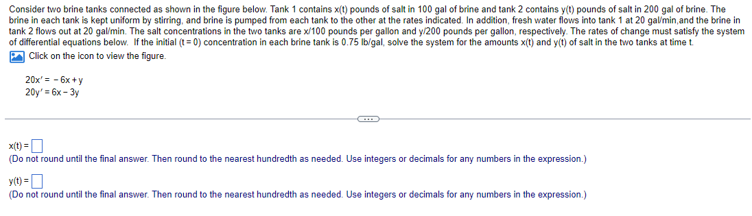 Consider two brine tanks connected as shown in the figure below. Tank 1 contains x(t) pounds of salt in 100 gal of brine and tank 2 contains y(t) pounds of salt in 200 gal of brine. The
brine in each tank is kept uniform by stirring, and brine is pumped from each tank to the other at the rates indicated. In addition, fresh water flows into tank 1 at 20 gal/min, and the brine in
tank 2 flows out at 20 gal/min. The salt concentrations in the two tanks are x/100 pounds per gallon and y/200 pounds per gallon, respectively. The rates of change must satisfy the system
of differential equations below. If the initial (t = 0) concentration in each brine tank is 0.75 lb/gal, solve the system for the amounts x(t) and y(t) of salt in the two tanks at time t.
Click on the icon to view the figure
20x'= -6x+y
20y' = 6x-3y
C
x(t) =
(Do not round until the final answer. Then round to the nearest hundredth as needed. Use integers or decimals for any numbers in the expression.)
y(t) =
(Do not round until the final answer. Then round to the nearest hundredth as needed. Use integers or decimals for any numbers in the expression.)