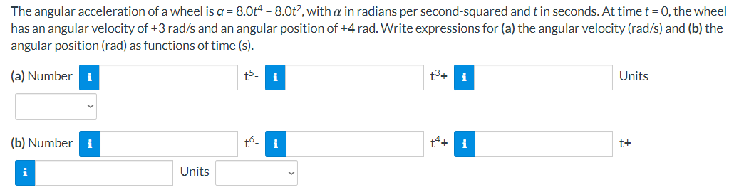 The angular acceleration of a wheel is a = 8.0t4 - 8.0t2, with a in radians per second-squared andtin seconds. At time t = 0, the wheel
has an angular velocity of +3 rad/s and an angular position of +4 rad. Write expressions for (a) the angular velocity (rad/s) and (b) the
angular position (rad) as functions of time (s).
(a) Number
i
t5-
i
t3+ i
Units
(b) Number i
t6-
t+ i
i
t+
Units
