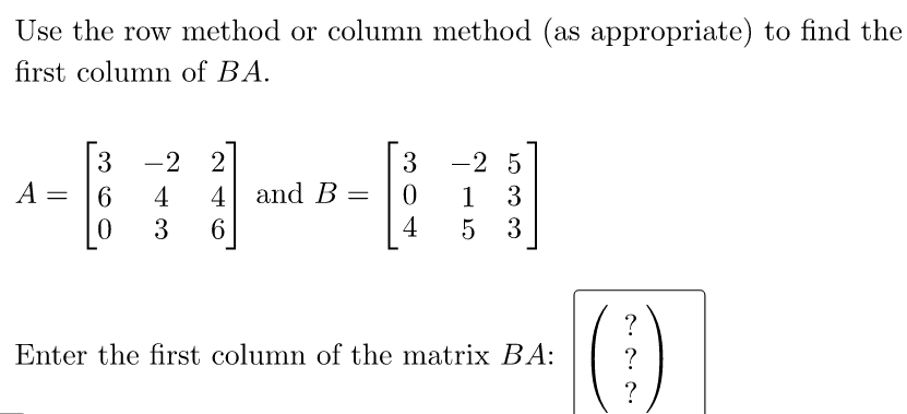 Use the row method or column method (as appropriate) to find the
first column of BA.
-2
-2 5
3
A =
2
3
6
4
4 and B =
3
1
4
3
5 3
?
Enter the first column of the matrix BA:
?
?
