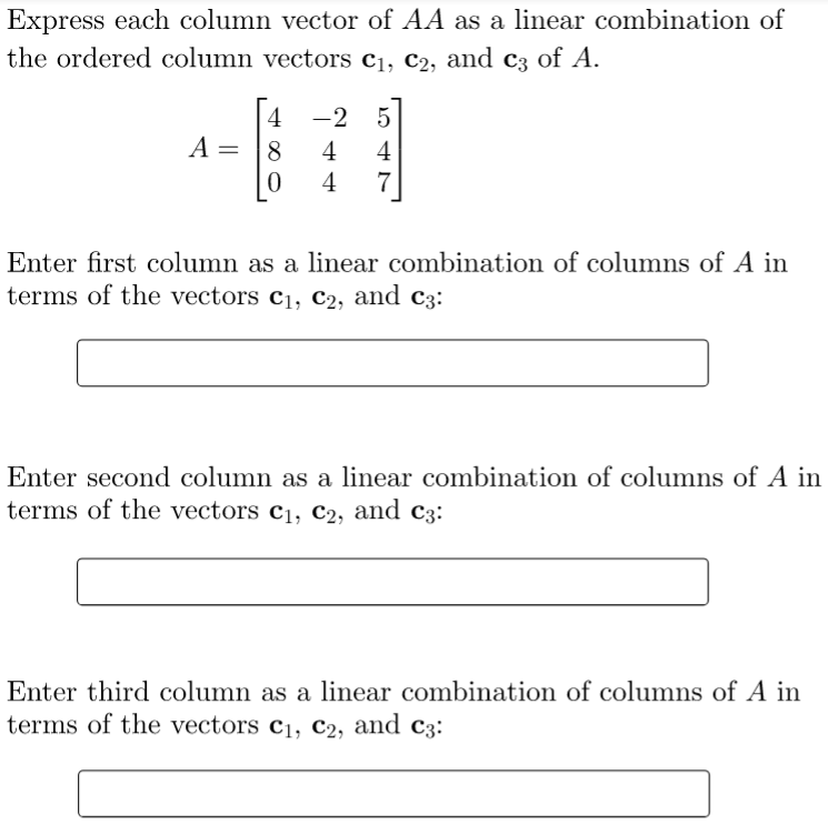 Express each column vector of AA as a linear combination of
the ordered column vectors c1, c2, and c3 of A.
| 4
A
-2 5
8
4
4
4
7
Enter first column as a linear combination of columns of A in
terms of the vectors c1, C2, and c3:
Enter second column as a linear combination of columns of A in
terms of the vectors c1, C2, and c3:
Enter third column as a linear combination of columns of A in
terms of the vectors c1, c2, and c3:
