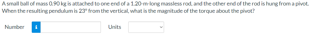 A small ball of mass 0.90 kg is attached to one end of a 1.20-m-long massless rod, and the other end of the rod is hung from a pivot.
When the resulting pendulum is 23° from the vertical, what is the magnitude of the torque about the pivot?
Number
i
Units
