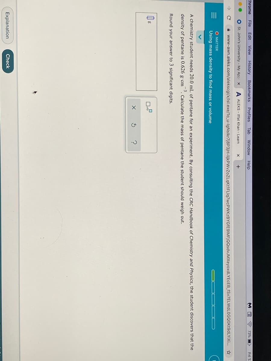 Chrome
File
Edit
View History Bookmarks
Profiles
Tab
Window
Help
73% O
Fri 1:
St. John's University - My Appl x
A ALEKS - Iffat Khan - Learn
+
A www-awn.aleks.com/alekscgi/x/Isl.exe/1o_u-IgNslkr7j8P3jH-lijkPWvZoZLqKt1FLIq7wcPWKzBYGfE9IMFjQQsdvJMXeyoxdLYEcEB_fSv7ELWdLOGQOKt9dLYiXi. ☆
O MATTER
Using mass density to find mass or volume
A chemistry student needs 20.0 mL of pentane for an experiment. By consulting the CRC Handbook of Chemistry and Physics, the student discovers that the
density of pentane is 0.626 g•cm
-3
Calculate the mass of pentane the student should weigh out.
Round your answer to 3 significant digits.
Explanation
Check
