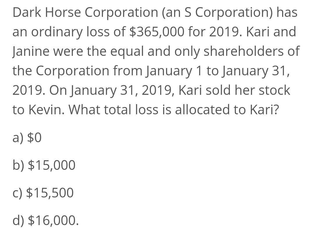 Dark Horse Corporation (an S Corporation) has
an ordinary loss of $365,000 for 2019. Kari and
Janine were the equal and only shareholders of
the Corporation from January 1 to January 31,
2019. On January 31, 2019, Kari sold her stock
to Kevin. What total loss is allocated to Kari?
a) $0
b) $15,000
c) $15,500
d) $16,000.

