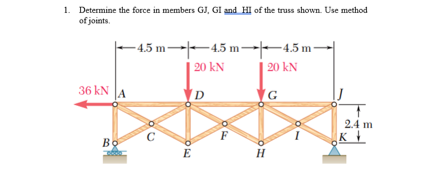 1. Determine the force in members GJ, GI and HI of the truss shown. Use method
of joints.
-4.5 m-
4.5 m 4.5 m
20 kN
36 kN
G
2.4 m
C
Bo
DE
20 kN
D
H
K