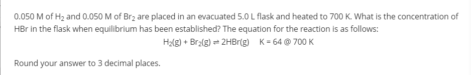 0.050 M of H2 and 0.050 M of Br2 are placed in an evacuated 5.0 L flask and heated to 700 K. What is the concentration of
HBr in the flask when equilibrium has been established? The equation for the reaction is as follows:
H2(g) + Br2(g) = 2HB1(g) K = 64 @ 700 K
Round your answer to 3 decimal places.
