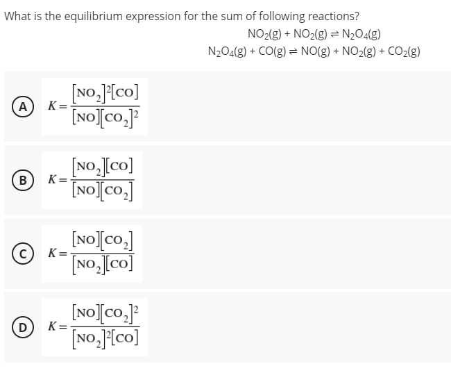 What is the equilibrium expression for the sum of following reactions?
NO2(g) + NO2(g) = N2O4(g)
N2O4(g) + CO(g) = NO(g) + NO2(g) + CO2(g)
[No,][co]
[NO][co.]
A
K =
[No,[co]
[NO]Co,]
(в
B
K =
[NO][co.]
No,[co]
K =
[NO[co.JP
[NO.{co]
D
K=
