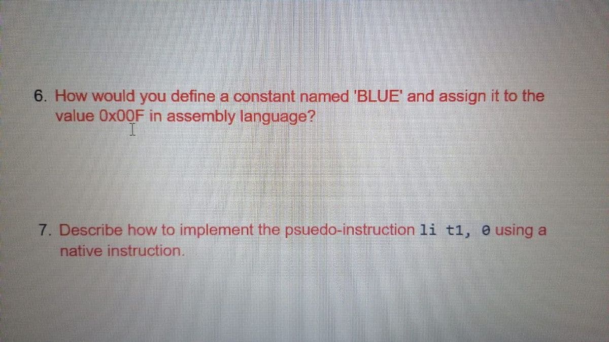 6. How would you define a constant named 'BLUE' and assign it to the
value Ox00F in assembly language?
7. Describe how to implement the psuedo-instruction li t1, 0 using a
native instruction.