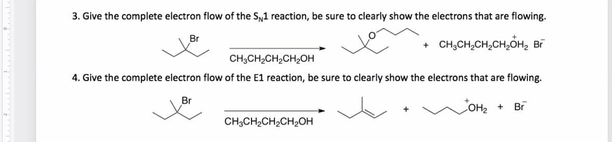 3. Give the complete electron flow of the SN1 reaction, be sure to clearly show the electrons that are flowing.
Br
CH,CH,CH,CH,ÕH, B
CH;CH2CH2CH2OH
4. Give the complete electron flow of the E1 reaction, be sure to clearly show the electrons that are flowing.
Br
OH2 +
Br
CH3CH2CH2CH2OH
