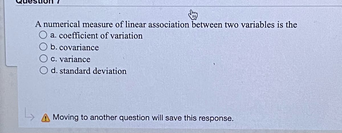 A numerical measure of linear association between two variables is the
a. coefficient of variation
b. covariance
C. variance
d. standard deviation
A Moving to another question will save this response.
