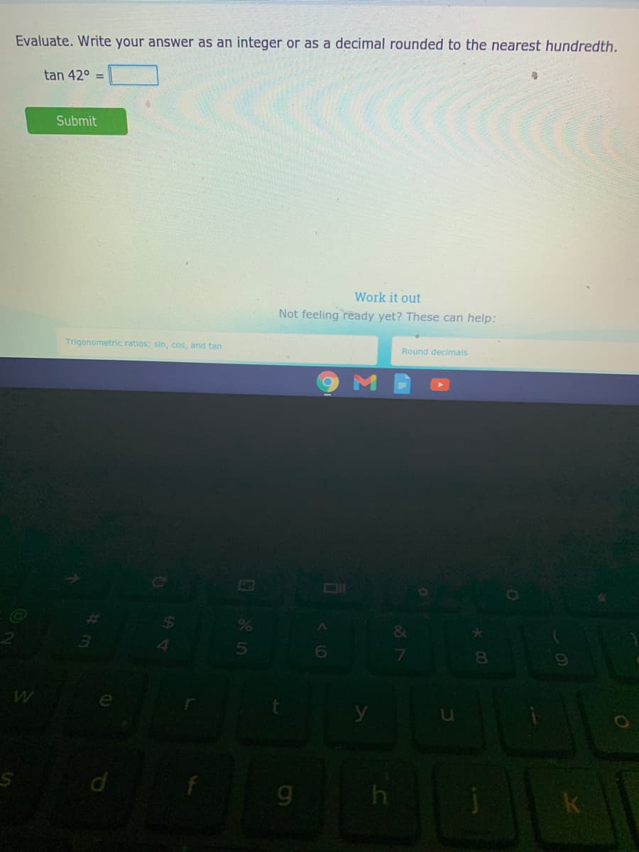 Evaluate. Write your answer as an integer or as a decimal rounded to the nearest hundredth.
tan 42° =
Submit
Work it out
Not feeling ready yet? These can help:
Trigonometric ratios: sin, cos, and tan
Round decimals
OI
&
7
8.
y
k
