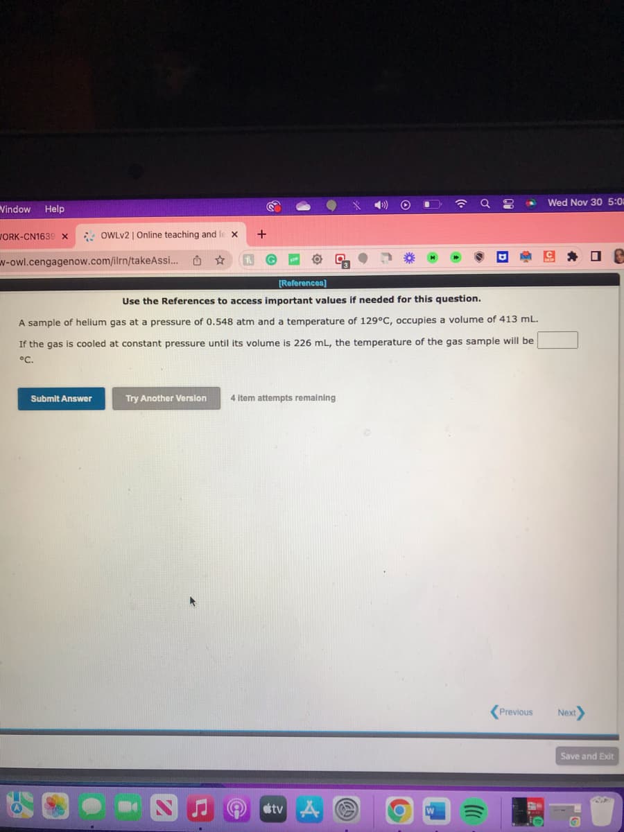 Vindow Help
OWLV2 | Online teaching and lex
w-owl.cengagenow.com/ilrn/takeAssi... L ☆
WORK-CN1639 X
+
[References]
Use the References to access important values if needed for this question.
A sample of helium gas at a pressure of 0.548 atm and a temperature of 129°C, occupies volume of 413 mL.
the gas is cooled at constant pressure until its volume is 226 mL, the temperature of the gas sample will be
If
°C.
Submit Answer
Try Another Version 4 item attempts remaining
tv A
)))
Wed Nov 30 5:0
Previous Next>
Save and Exit