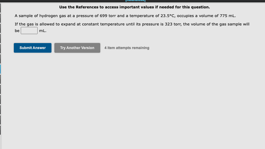 Use the References to access important values if needed for this question.
A sample of hydrogen gas at a pressure of 699 torr and a temperature of 23.5°C, occupies a volume of 775 mL.
If the gas is allowed to expand at constant temperature until its pressure is 323 torr, the volume of the gas sample will
be
mL.
Submit Answer
Try Another Version
4 item attempts remaining