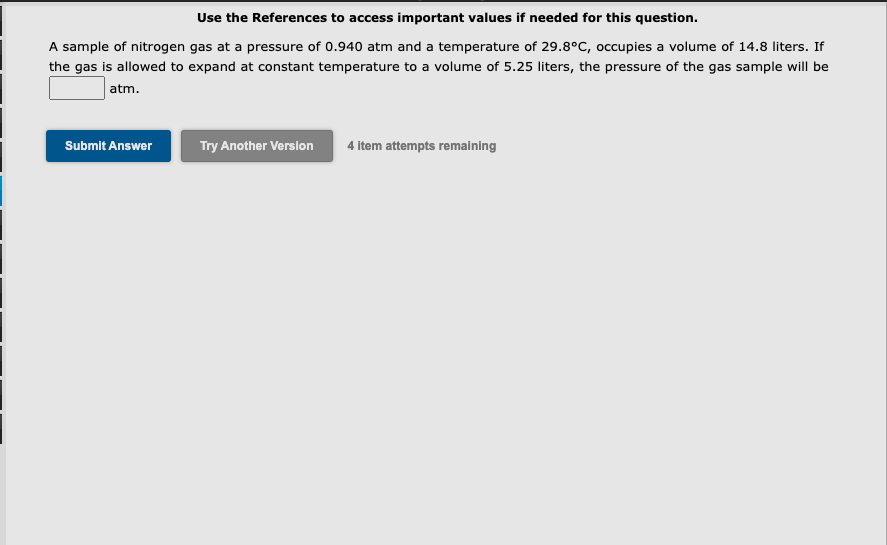 Use the References to access important values if needed for this question.
A sample of nitrogen gas at a pressure of 0.940 atm and a temperature of 29.8°C, occupies a volume of 14.8 liters. If
the gas is allowed to expand at constant temperature to a volume of 5.25 liters, the pressure of the gas sample will be
atm.
Submit Answer
Try Another Version
4 item attempts remaining