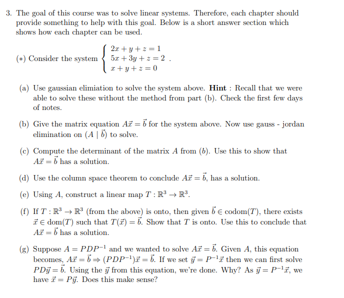 The goal of this course was to solve linear systems. Therefore, each chapter should
provide something to help with this goal. Below is a short answer section which
shows how each chapter can be used.
2x + y + z = 1
5x + 3y + z = 2.
r + y + z = 0
(*) Consider the system
(a) Use gaussian elimiation to solve the system above. Hint : Recall that we were
able to solve these without the method from part (b). Check the first few days
of notes.
(b) Give the matrix equation A = i for the system above. Now use gauss - jordan
elimination on (A | 5) to solve.
(c) Compute the determinant of the matrix A from (b). Use this to show that
A = b has a solution.
(d) Use the column space theorem to conclude A = b, has a solution.
(e) Using A, construct a linear map T : R³ → R³.
(f) If T : R* → R® (from the above) is onto, then given be codom(T), there exists
T € dom(T) such that T(F) = b. Show that T is onto. Use this to conclude that
A = b has a solution.
(g) Suppose A = PDP-' and we wanted to solve A = b. Given A, this equation
becomes, A = b = (PDP-')# = b. If we set j = P-'ë then we can first solve
PDj = b. Using the j from this equation, we're done. Why? As j = P¯'ï, we
have = Pj. Does this make sense?
