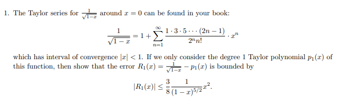 1. The Taylor series for around r = 0 can be found in your book:
1.3-5... (2n – 1)
2n n!
1.
1+
n=1
which has interval of convergence |r| < 1. If we only consider the degree 1 Taylor polynomial p1(r) of
this function, then show that the error R1(x) = - P1(x) is bounded by
3
|R1(x)| <
8 (1 – 2)5/2
