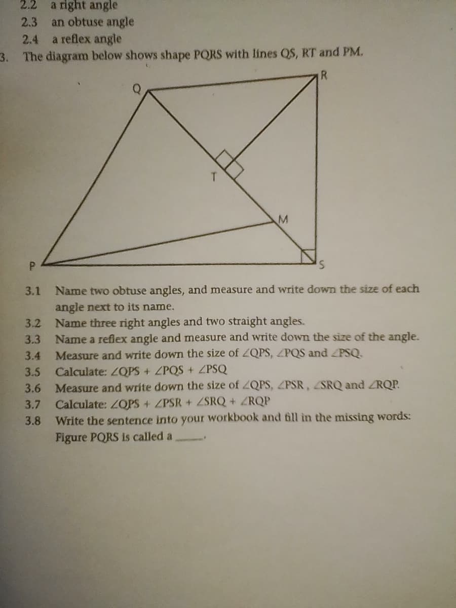 2.2
a right angle
an obtuse angle
a reflex angle
2.3
2.4
3. The diagram below shows shape PQRS with lines QS, RT and PM.
R
T.
P.
3.1 Name two obtuse angles, and measure and write down the size of each
angle next to its name.
Name three right angles and two straight angles.
Name a reflex angle and measure and write down the size of the angle.
3.2
3.3
3.4
Measure and write down the size
ZQPS, ZPQS and PSQ.
Calculate: ZQPS + ZPQS + ZPSQ
Measure and write down the size of ZQPS, ZPSR, SRQ and ZRQP.
Calculate: ZOPS + ZPSR+ ZSRQ+ ZRQP
Write the sentence into your workbook and fill in the missing words:
Figure PQRS is called a
3.5
3.6
3.7
3.8
