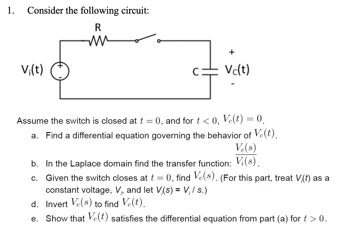 1.
Consider the following circuit:
R
ww
V₁(t)
C
+
Vc(t)
Assume the switch is closed at t = 0, and for t < 0, Vc(t) = 0.
a. Find a differential equation governing the behavior of Vc(t).
Ve(s)
b. In the Laplace domain find the transfer function: V¿(s).
c. Given the switch closes at t = 0, find Ve(s). (For this part, treat V(t) as a
constant voltage, V₁, and let V(s) = V₁ / s.)
d. Invert Ve(s) to find Vċ(t).
e. Show that Ve(t) satisfies the differential equation from part (a) for t > 0.
