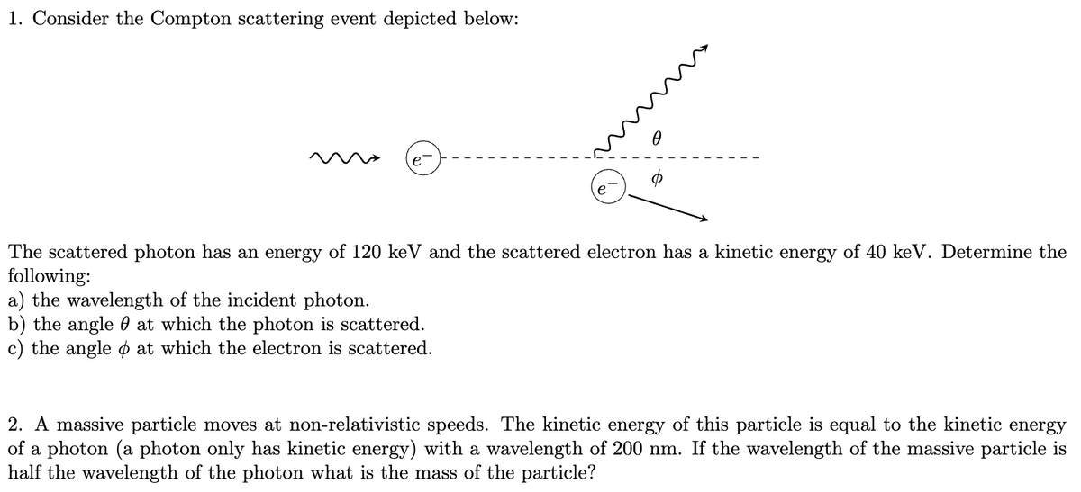 1. Consider the Compton scattering event depicted below:
e
0
The scattered photon has an energy of 120 keV and the scattered electron has a kinetic energy of 40 keV. Determine the
following:
a) the wavelength of the incident photon.
b) the angle at which the photon is scattered.
c) the angle at which the electron is scattered.
2. A massive particle moves at non-relativistic speeds. The kinetic energy of this particle is equal to the kinetic energy
of a photon (a photon only has kinetic energy) with a wavelength of 200 nm. If the wavelength of the massive particle is
half the wavelength of the photon what is the mass of the particle?