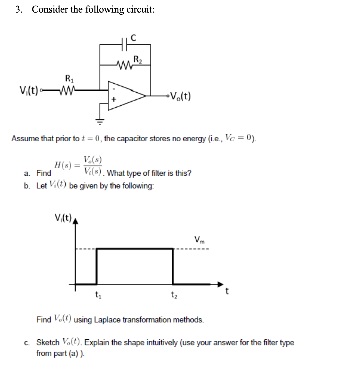 3. Consider the following circuit:
Vi(t)
R₁
H(s) =
HIC
MW R₂
Assume that prior to t = 0, the capacitor stores no energy (i.e., Vc = 0).
Vo(s)
V;(s). What type of filter is this?
a. Find
b. Let Vi(t) be given by the following:
V₁(t)
•Vo(t)
Vm
Find V.(t) using Laplace transformation methods.
c. Sketch Vo(t). Explain the shape intuitively (use your answer for the filter type
from part (a)).