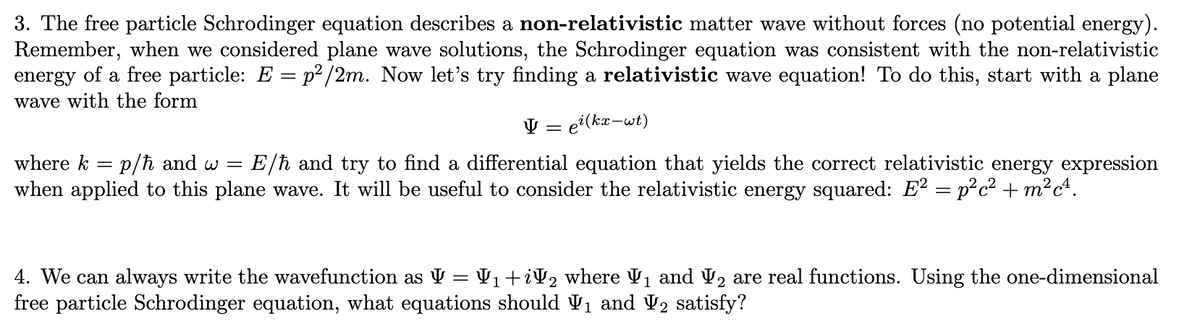 3. The free particle Schrodinger equation describes a non-relativistic matter wave without forces (no potential energy).
Remember, when we considered plane wave solutions, the Schrodinger equation was consistent with the non-relativistic
energy of a free particle: E = p²/2m. Now let's try finding a relativistic wave equation! To do this, start with a plane
wave with the form
Ų =
e²(kx-wt)
where k =
p/ħ and w = E/ħ and try to find a differential equation that yields the correct relativistic energy expression
when applied to this plane wave. It will be useful to consider the relativistic energy squared: E² = p²c² + m²c².
1
4. We can always write the wavefunction as V = V₁ +iV₂ where V₁ and ₂ are real functions. Using the one-dimensional
free particle Schrodinger equation, what equations should ₁ and ₂ satisfy?